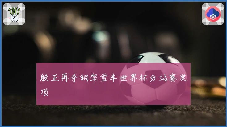 殷正再夺钢架雪车世界杯分站赛奖项