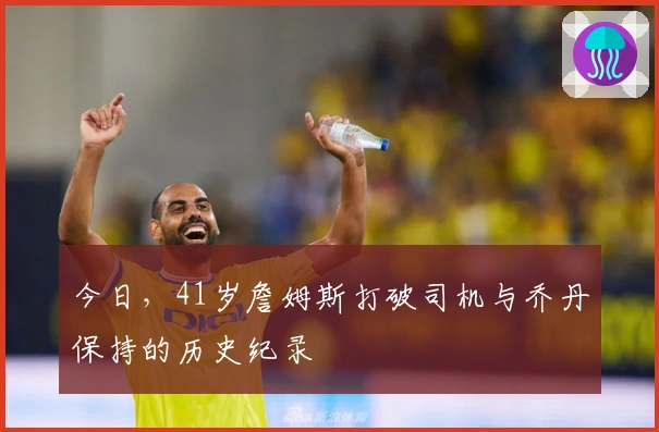 今日，41岁詹姆斯打破司机与乔丹保持的历史纪录