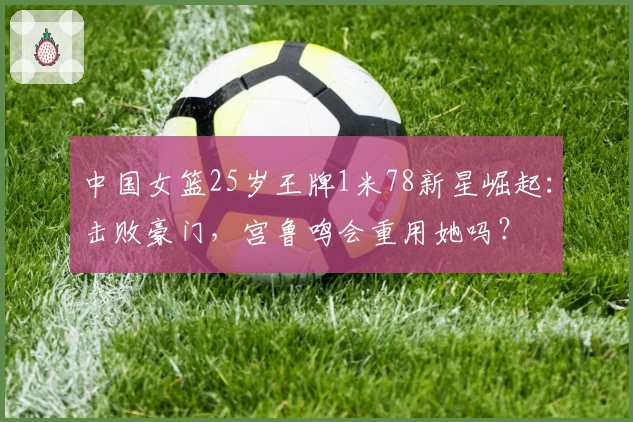 中国女篮25岁王牌1米78新星崛起：击败豪门，宫鲁鸣会重用她吗？