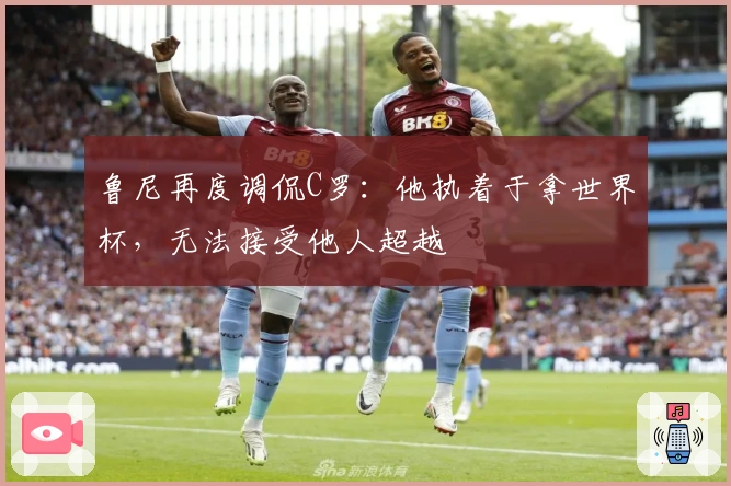 鲁尼再度调侃C罗：他执着于拿世界杯，无法接受他人超越