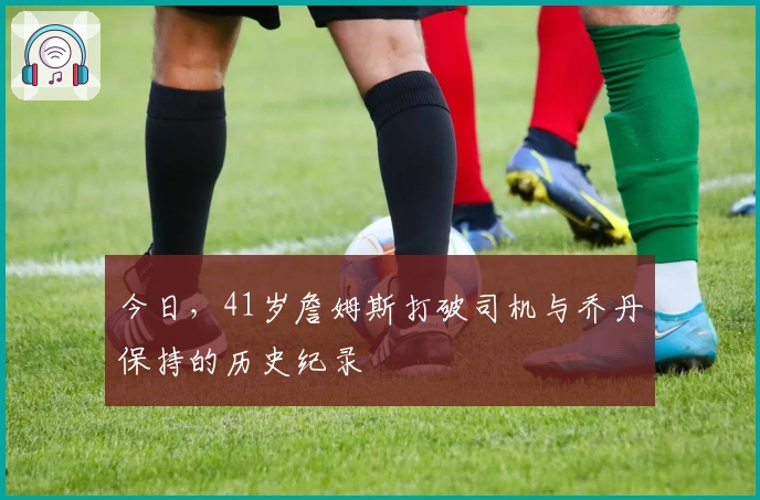 今日，41岁詹姆斯打破司机与乔丹保持的历史纪录