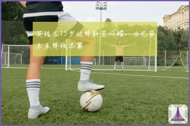 英格兰15岁边锋新星闪耀，为巴萨未来锋线添翼